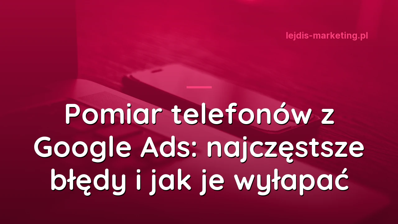 Pomiar telefonów z Google Ads: najczęstsze błędy i jak je wyłapać